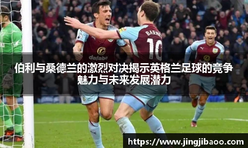 伯利与桑德兰的激烈对决揭示英格兰足球的竞争魅力与未来发展潜力